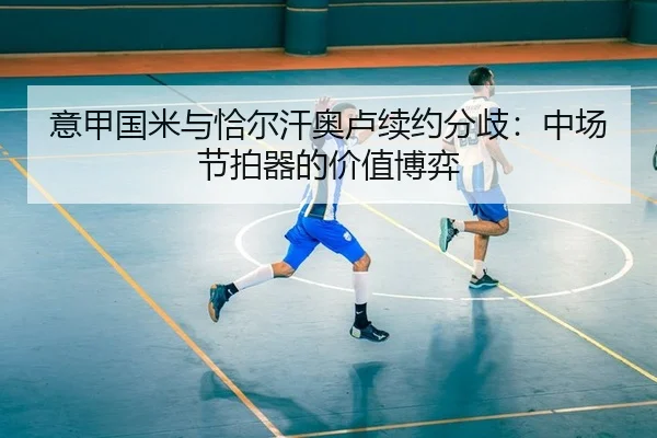 意甲国米与恰尔汗奥卢续约分歧：中场节拍器的价值博弈